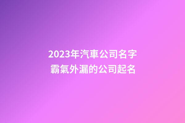 2023年汽車公司名字 霸氣外漏的公司起名
